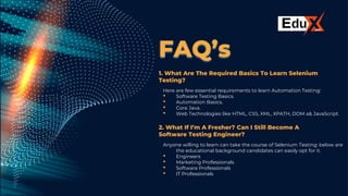 FAQ’s
1. What Are The Required Basics To Learn Selenium
Testing?
Here are few essential requirements to learn Automation Testing:
• Software Testing Basics.
• Automation Basics.
• Core Java.
• Web Technologies like HTML, CSS, XML, XPATH, DOM a& JavaScript.
2. What If I’m A Fresher? Can I Still Become A
Software Testing Engineer?
Anyone willing to learn can take the course of Selenium Testing: below are
the educational background candidates can easily opt for it.
• Engineers
• Marketing Professionals
• Software Professionals
• IT Professionals
 