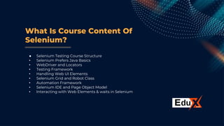 What Is Course Content Of
Selenium?
● Selenium Testing Course Structure
• Selenium Prefers Java Basics
• WebDriver and Locators
• Testing Framework
• Handling Web UI Elements
• Selenium Grid and Robot Class
• Automation Framework
• Selenium IDE and Page Object Model
• Interacting with Web Elements & waits in Selenium
 