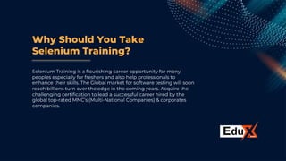 Why Should You Take
Selenium Training?
Selenium Training is a flourishing career opportunity for many
peoples especially for freshers and also help professionals to
enhance their skills. The Global market for software testing will soon
reach billions turn over the edge in the coming years. Acquire the
challenging certification to lead a successful career hired by the
global top-rated MNC’s (Multi-National Companies) & corporates
companies.
 