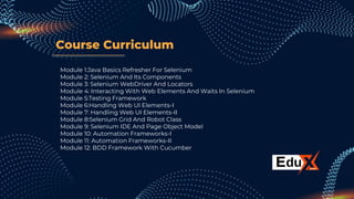 Course Curriculum
Module 1:Java Basics Refresher For Selenium
Module 2: Selenium And Its Components
Module 3: Selenium WebDriver And Locators
Module 4: Interacting With Web Elements And Waits In Selenium
Module 5:Testing Framework
Module 6:Handling Web UI Elements-I
Module 7: Handling Web UI Elements-II
Module 8:Selenium Grid And Robot Class
Module 9: Selenium IDE And Page Object Model
Module 10: Automation Frameworks-I
Module 11: Automation Frameworks-II
Module 12: BDD Framework With Cucumber
 