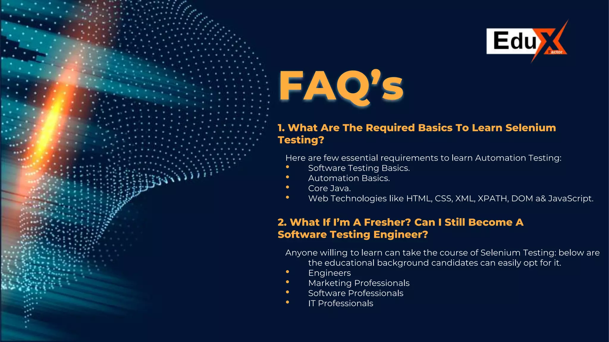 FAQ’s
1. What Are The Required Basics To Learn Selenium
Testing?
Here are few essential requirements to learn Automation Testing:
• Software Testing Basics.
• Automation Basics.
• Core Java.
• Web Technologies like HTML, CSS, XML, XPATH, DOM a& JavaScript.
2. What If I’m A Fresher? Can I Still Become A
Software Testing Engineer?
Anyone willing to learn can take the course of Selenium Testing: below are
the educational background candidates can easily opt for it.
• Engineers
• Marketing Professionals
• Software Professionals
• IT Professionals
 