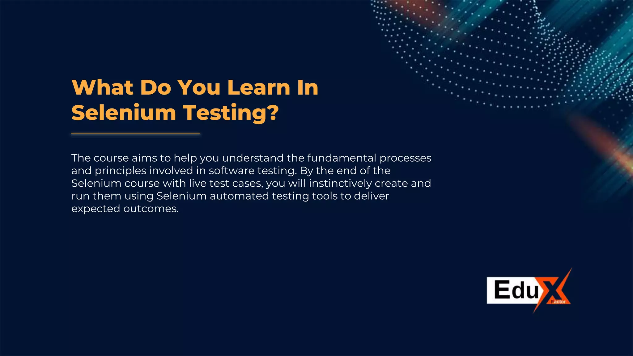 What Do You Learn In
Selenium Testing?
The course aims to help you understand the fundamental processes
and principles involved in software testing. By the end of the
Selenium course with live test cases, you will instinctively create and
run them using Selenium automated testing tools to deliver
expected outcomes.
 