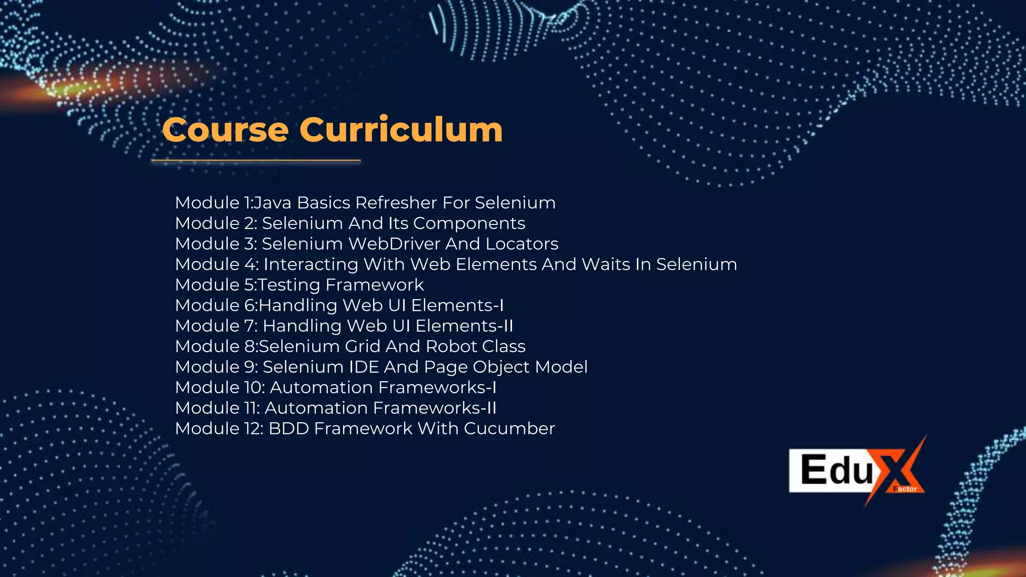 Course Curriculum
Module 1:Java Basics Refresher For Selenium
Module 2: Selenium And Its Components
Module 3: Selenium WebDriver And Locators
Module 4: Interacting With Web Elements And Waits In Selenium
Module 5:Testing Framework
Module 6:Handling Web UI Elements-I
Module 7: Handling Web UI Elements-II
Module 8:Selenium Grid And Robot Class
Module 9: Selenium IDE And Page Object Model
Module 10: Automation Frameworks-I
Module 11: Automation Frameworks-II
Module 12: BDD Framework With Cucumber
 