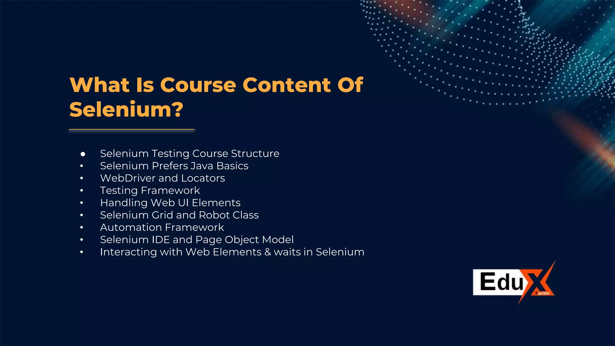 What Is Course Content Of
Selenium?
● Selenium Testing Course Structure
• Selenium Prefers Java Basics
• WebDriver and Locators
• Testing Framework
• Handling Web UI Elements
• Selenium Grid and Robot Class
• Automation Framework
• Selenium IDE and Page Object Model
• Interacting with Web Elements & waits in Selenium
 
