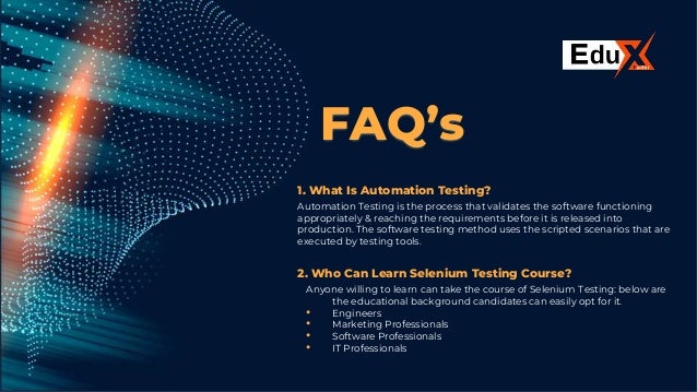 FAQ’s
1. What Is Automation Testing?
Automation Testing is the process that validates the software functioning
appropriately & reaching the requirements before it is released into
production. The software testing method uses the scripted scenarios that are
executed by testing tools.
2. Who Can Learn Selenium Testing Course?
Anyone willing to learn can take the course of Selenium Testing: below are
the educational background candidates can easily opt for it.
• Engineers
• Marketing Professionals
• Software Professionals
• IT Professionals
 