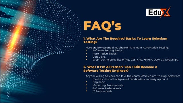 FAQ’s
1. What Are The Required Basics To Learn Selenium
Testing?
Here are few essential requirements to learn Automation Testing:
• Software Testing Basics.
• Automation Basics.
• Core Java.
• Web Technologies like HTML, CSS, XML, XPATH, DOM a& JavaScript.
2. What If I’m A Fresher? Can I Still Become A
Software Testing Engineer?
Anyone willing to learn can take the course of Selenium Testing: below are
the educational background candidates can easily opt for it.
• Engineers
• Marketing Professionals
• Software Professionals
• IT Professionals
 
