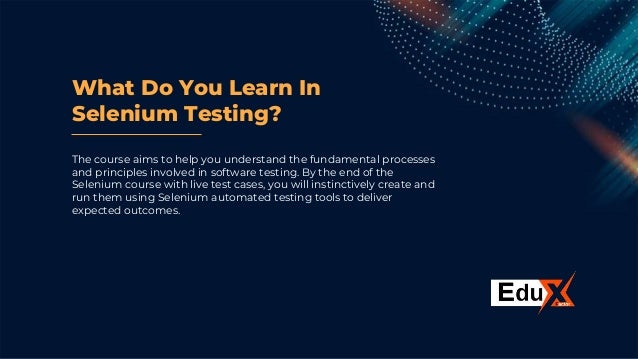 What Do You Learn In
Selenium Testing?
The course aims to help you understand the fundamental processes
and principles involved in software testing. By the end of the
Selenium course with live test cases, you will instinctively create and
run them using Selenium automated testing tools to deliver
expected outcomes.
 