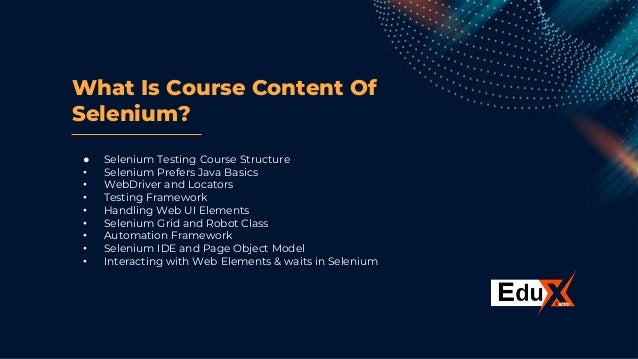 What Is Course Content Of
Selenium?
● Selenium Testing Course Structure
• Selenium Prefers Java Basics
• WebDriver and Locators
• Testing Framework
• Handling Web UI Elements
• Selenium Grid and Robot Class
• Automation Framework
• Selenium IDE and Page Object Model
• Interacting with Web Elements & waits in Selenium
 