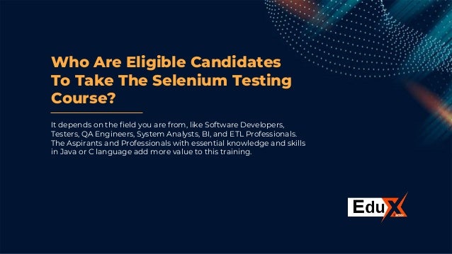Who Are Eligible Candidates
To Take The Selenium Testing
Course?
It depends on the field you are from, like Software Developers,
Testers, QA Engineers, System Analysts, BI, and ETL Professionals.
The Aspirants and Professionals with essential knowledge and skills
in Java or C language add more value to this training.
 