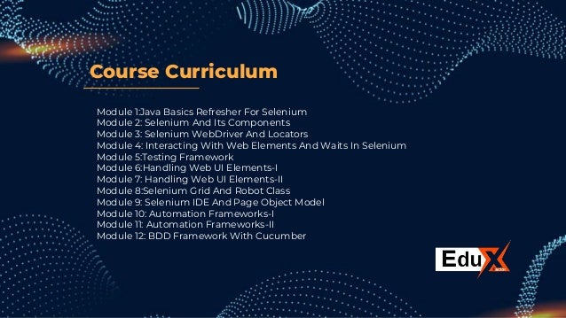 Course Curriculum
Module 1:Java Basics Refresher For Selenium
Module 2: Selenium And Its Components
Module 3: Selenium WebDriver And Locators
Module 4: Interacting With Web Elements And Waits In Selenium
Module 5:Testing Framework
Module 6:Handling Web UI Elements-I
Module 7: Handling Web UI Elements-II
Module 8:Selenium Grid And Robot Class
Module 9: Selenium IDE And Page Object Model
Module 10: Automation Frameworks-I
Module 11: Automation Frameworks-II
Module 12: BDD Framework With Cucumber
 