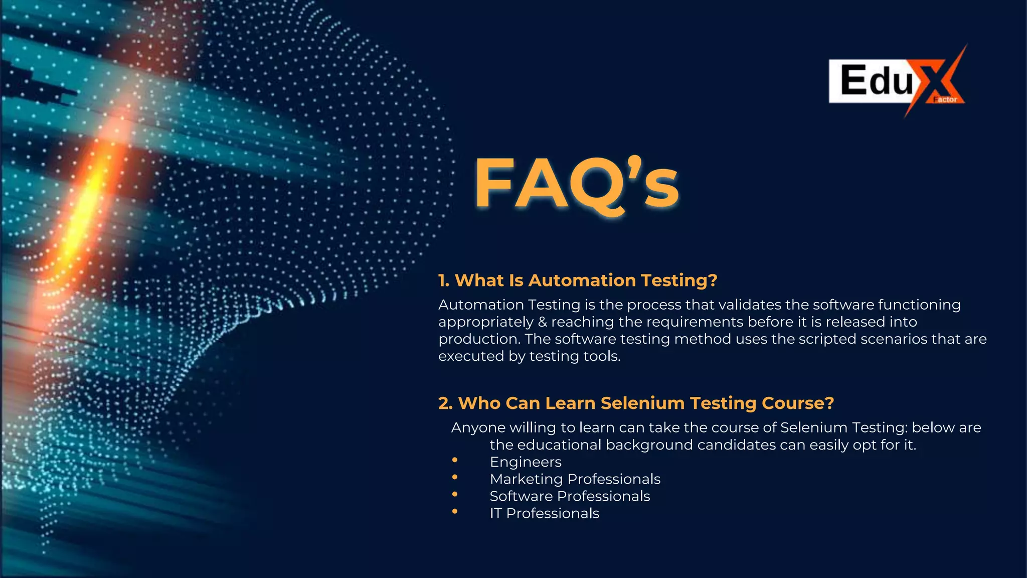 FAQ’s
1. What Is Automation Testing?
Automation Testing is the process that validates the software functioning
appropriately & reaching the requirements before it is released into
production. The software testing method uses the scripted scenarios that are
executed by testing tools.
2. Who Can Learn Selenium Testing Course?
Anyone willing to learn can take the course of Selenium Testing: below are
the educational background candidates can easily opt for it.
• Engineers
• Marketing Professionals
• Software Professionals
• IT Professionals
 