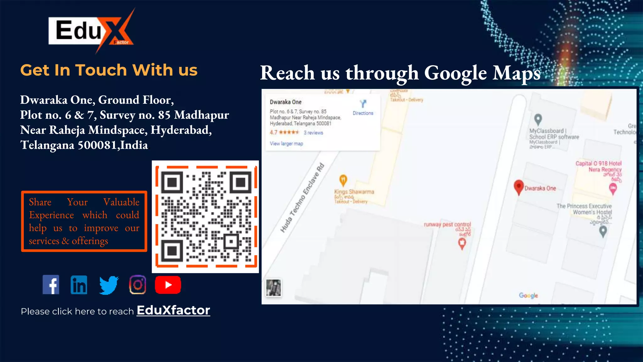CREDITS: This presentation template was
created by Slidesgo, including icons by Flaticon,
and infographics & images by Freepik.
Get In Touch With us
Dwaraka One, Ground Floor,
Plot no. 6 & 7, Survey no. 85 Madhapur
Near Raheja Mindspace, Hyderabad,
Telangana 500081,India.
Reach us through Google Maps
Share Your Valuable
Experience which could
help us to improve our
services & offerings
Please click here to reach EduXfactor
 