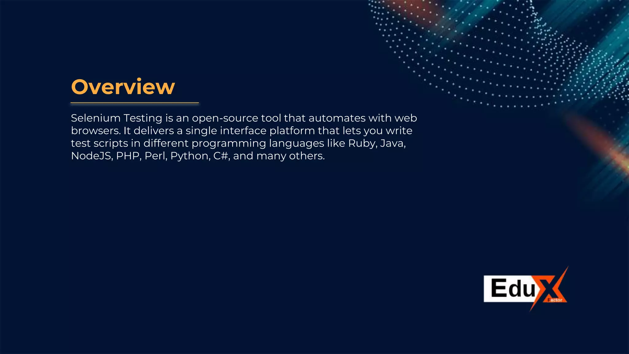 Overview
Selenium Testing is an open-source tool that automates with web
browsers. It delivers a single interface platform that lets you write
test scripts in different programming languages like Ruby, Java,
NodeJS, PHP, Perl, Python, C#, and many others.
 