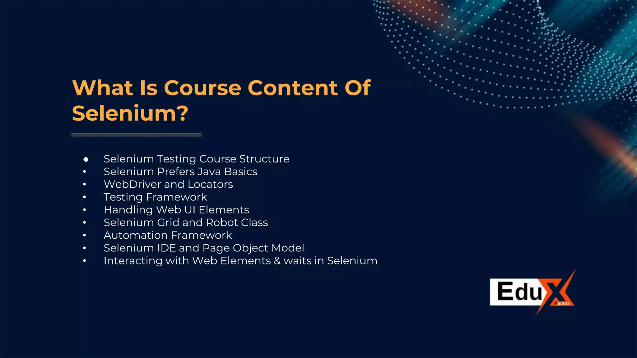 What Is Course Content Of
Selenium?
● Selenium Testing Course Structure
• Selenium Prefers Java Basics
• WebDriver and Locators
• Testing Framework
• Handling Web UI Elements
• Selenium Grid and Robot Class
• Automation Framework
• Selenium IDE and Page Object Model
• Interacting with Web Elements & waits in Selenium
 