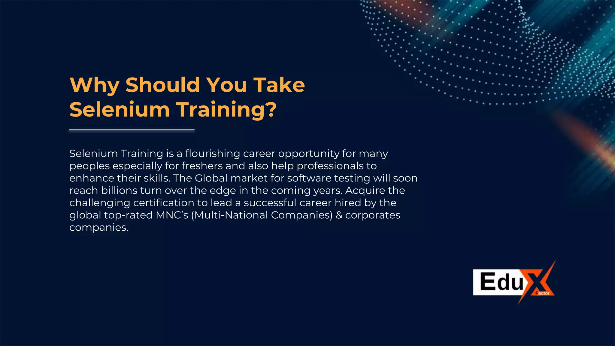 Why Should You Take
Selenium Training?
Selenium Training is a flourishing career opportunity for many
peoples especially for freshers and also help professionals to
enhance their skills. The Global market for software testing will soon
reach billions turn over the edge in the coming years. Acquire the
challenging certification to lead a successful career hired by the
global top-rated MNC’s (Multi-National Companies) & corporates
companies.
 