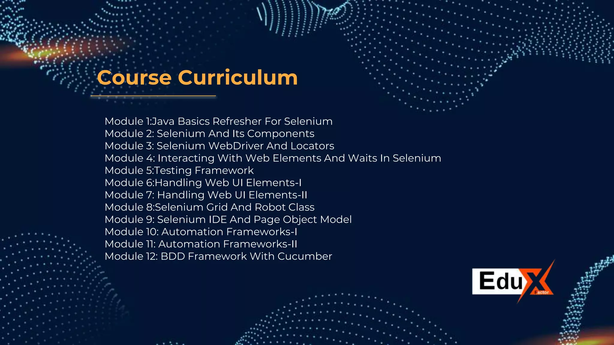 Course Curriculum
Module 1:Java Basics Refresher For Selenium
Module 2: Selenium And Its Components
Module 3: Selenium WebDriver And Locators
Module 4: Interacting With Web Elements And Waits In Selenium
Module 5:Testing Framework
Module 6:Handling Web UI Elements-I
Module 7: Handling Web UI Elements-II
Module 8:Selenium Grid And Robot Class
Module 9: Selenium IDE And Page Object Model
Module 10: Automation Frameworks-I
Module 11: Automation Frameworks-II
Module 12: BDD Framework With Cucumber
 