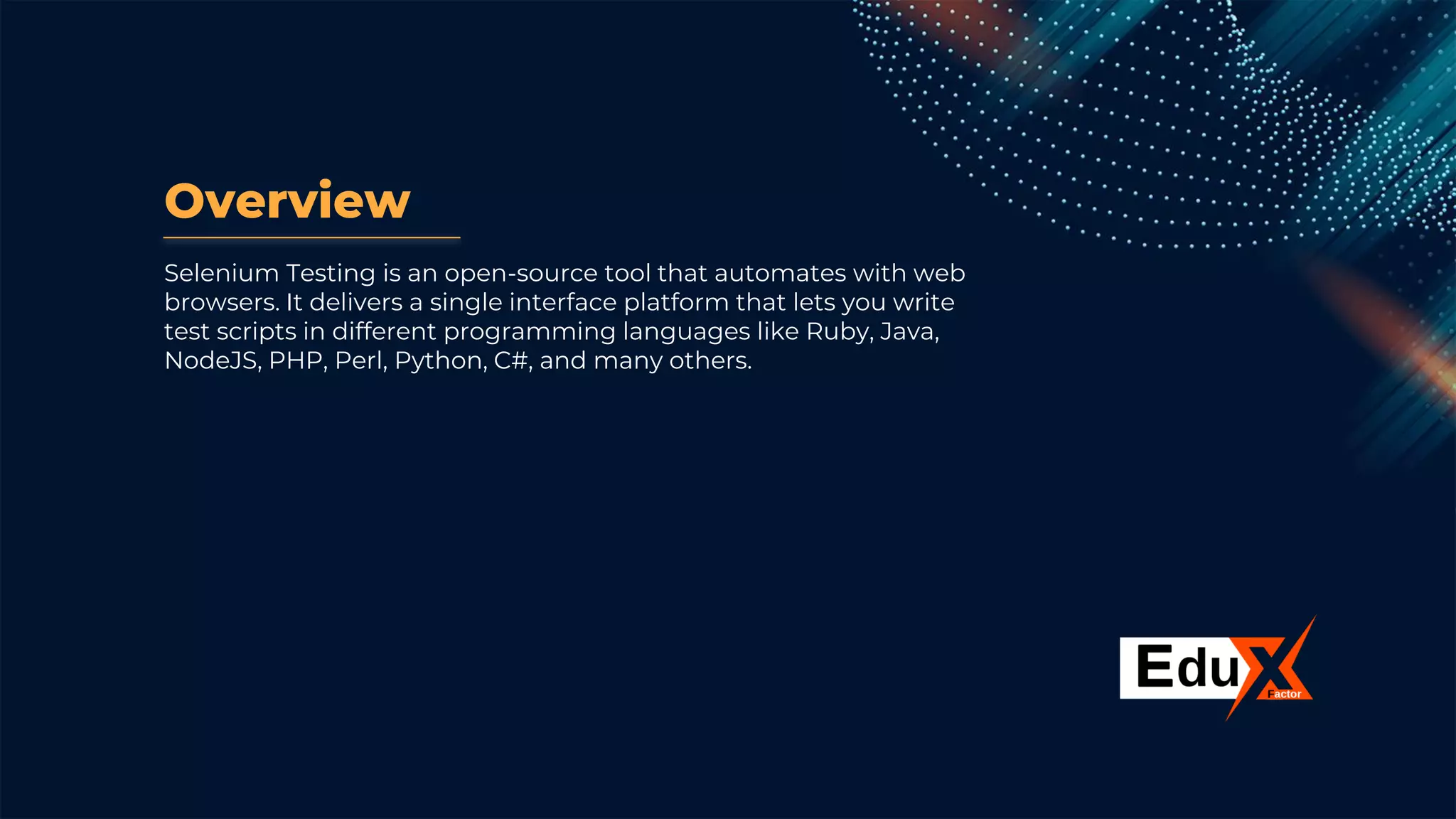 Overview
Selenium Testing is an open-source tool that automates with web
browsers. It delivers a single interface platform that lets you write
test scripts in different programming languages like Ruby, Java,
NodeJS, PHP, Perl, Python, C#, and many others.
 
