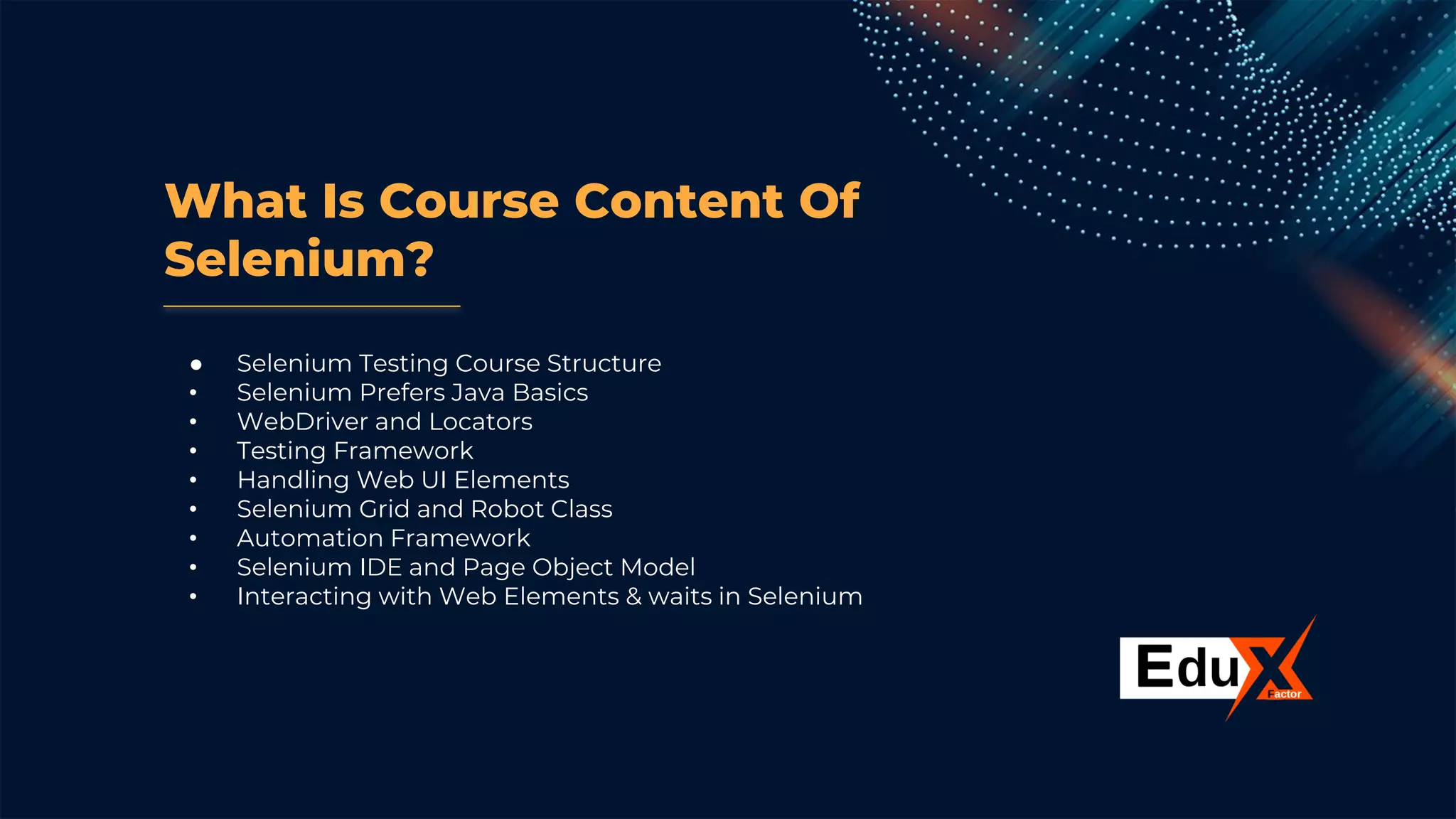What Is Course Content Of
Selenium?
● Selenium Testing Course Structure
• Selenium Prefers Java Basics
• WebDriver and Locators
• Testing Framework
• Handling Web UI Elements
• Selenium Grid and Robot Class
• Automation Framework
• Selenium IDE and Page Object Model
• Interacting with Web Elements & waits in Selenium
 