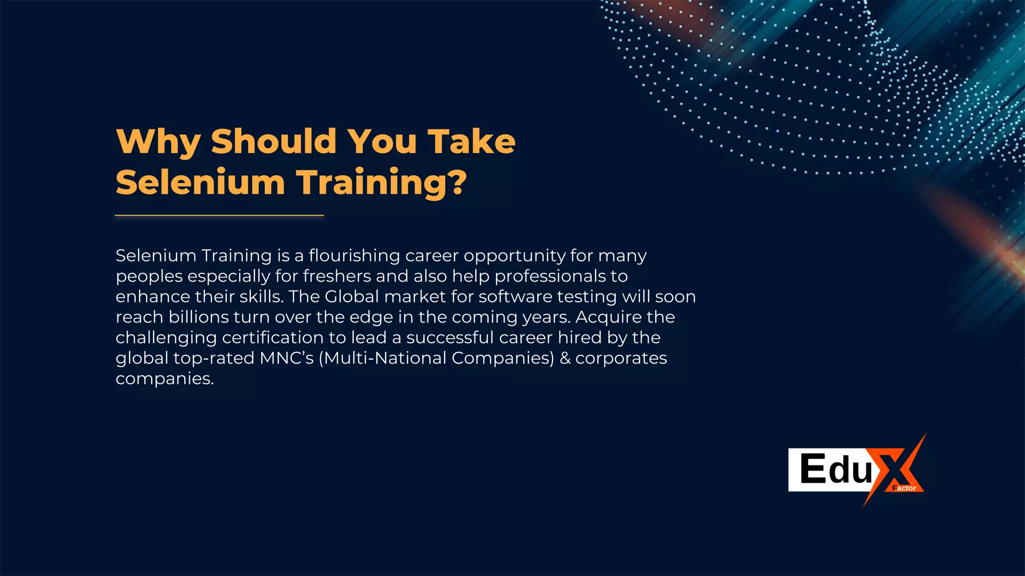 Why Should You Take
Selenium Training?
Selenium Training is a flourishing career opportunity for many
peoples especially for freshers and also help professionals to
enhance their skills. The Global market for software testing will soon
reach billions turn over the edge in the coming years. Acquire the
challenging certification to lead a successful career hired by the
global top-rated MNC’s (Multi-National Companies) & corporates
companies.
 