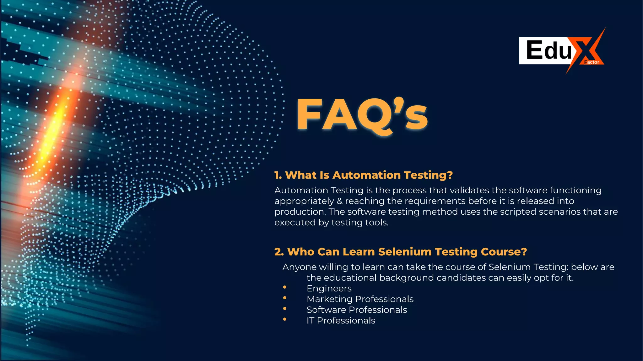 FAQ’s
1. What Is Automation Testing?
Automation Testing is the process that validates the software functioning
appropriately & reaching the requirements before it is released into
production. The software testing method uses the scripted scenarios that are
executed by testing tools.
2. Who Can Learn Selenium Testing Course?
Anyone willing to learn can take the course of Selenium Testing: below are
the educational background candidates can easily opt for it.
• Engineers
• Marketing Professionals
• Software Professionals
• IT Professionals
 
