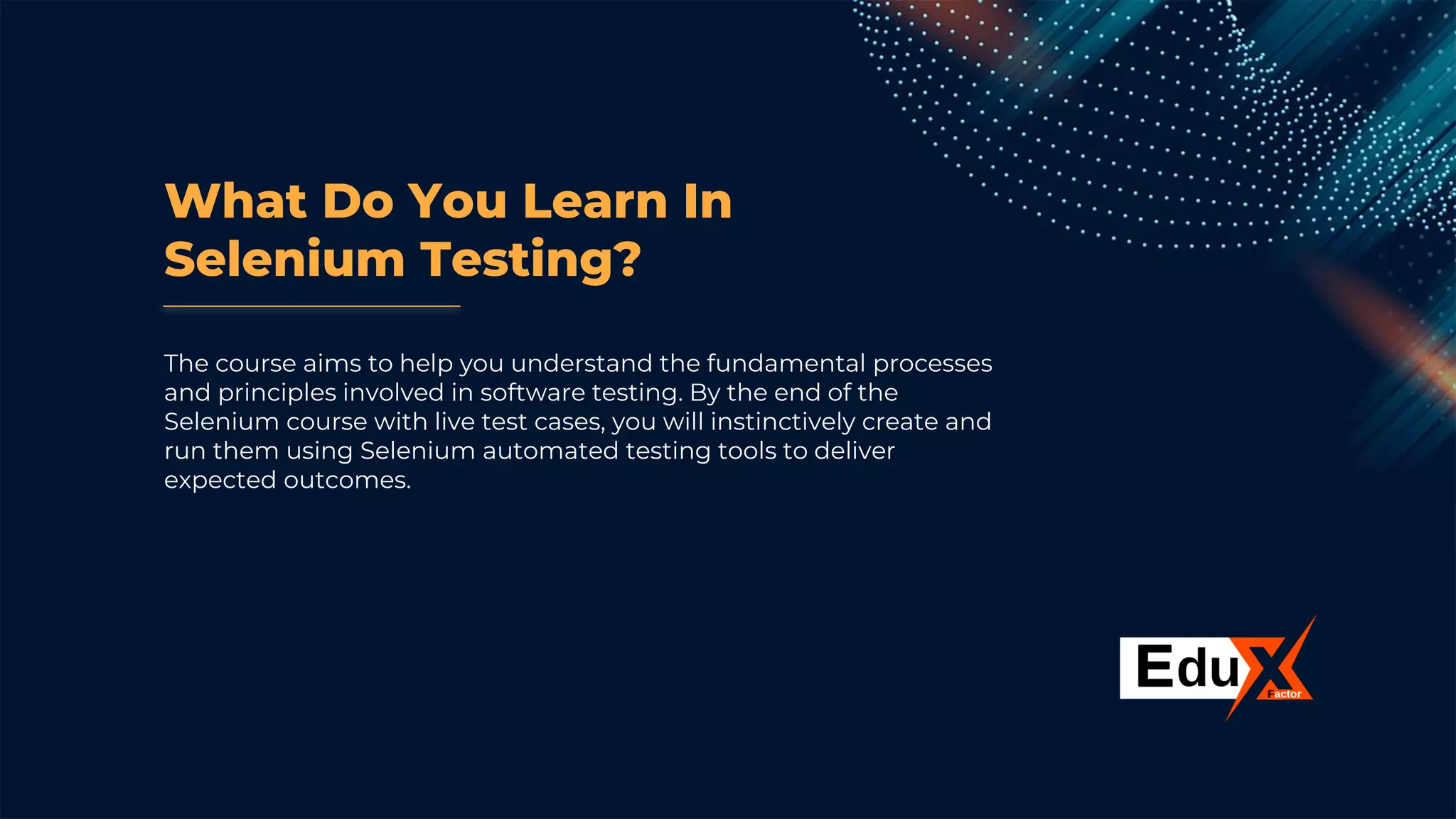 What Do You Learn In
Selenium Testing?
The course aims to help you understand the fundamental processes
and principles involved in software testing. By the end of the
Selenium course with live test cases, you will instinctively create and
run them using Selenium automated testing tools to deliver
expected outcomes.
 