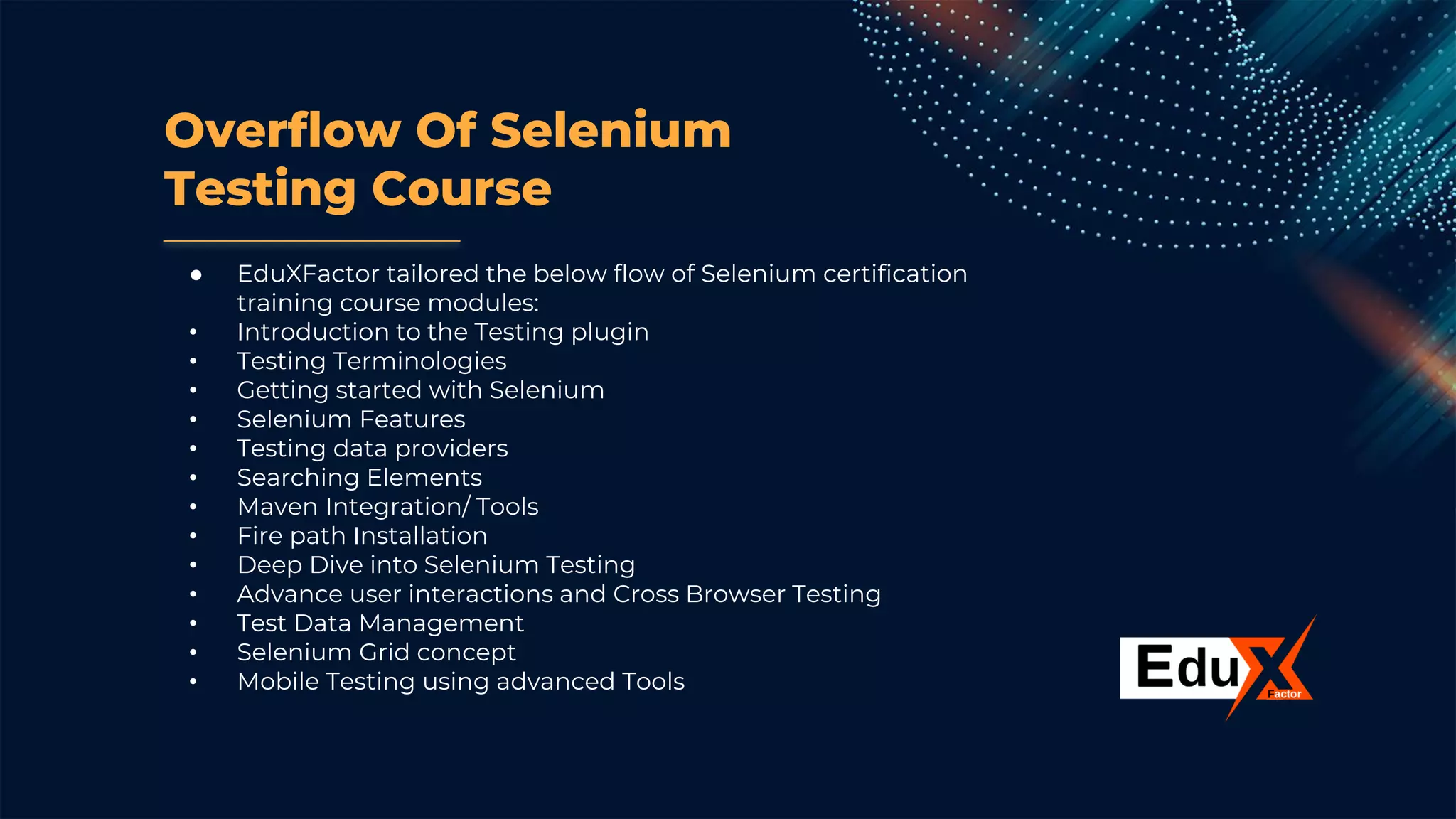 Overflow Of Selenium
Testing Course
● EduXFactor tailored the below flow of Selenium certification
training course modules:
• Introduction to the Testing plugin
• Testing Terminologies
• Getting started with Selenium
• Selenium Features
• Testing data providers
• Searching Elements
• Maven Integration/ Tools
• Fire path Installation
• Deep Dive into Selenium Testing
• Advance user interactions and Cross Browser Testing
• Test Data Management
• Selenium Grid concept
• Mobile Testing using advanced Tools
 