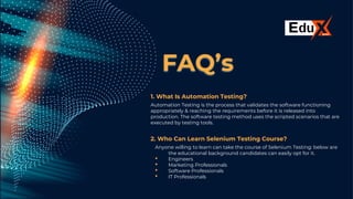 FAQ’s
1. What Is Automation Testing?
Automation Testing is the process that validates the software functioning
appropriately & reaching the requirements before it is released into
production. The software testing method uses the scripted scenarios that are
executed by testing tools.
2. Who Can Learn Selenium Testing Course?
Anyone willing to learn can take the course of Selenium Testing: below are
the educational background candidates can easily opt for it.
• Engineers
• Marketing Professionals
• Software Professionals
• IT Professionals
 
