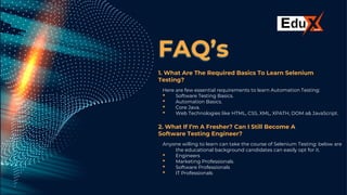 FAQ’s
1. What Are The Required Basics To Learn Selenium
Testing?
Here are few essential requirements to learn Automation Testing:
• Software Testing Basics.
• Automation Basics.
• Core Java.
• Web Technologies like HTML, CSS, XML, XPATH, DOM a& JavaScript.
2. What If I’m A Fresher? Can I Still Become A
Software Testing Engineer?
Anyone willing to learn can take the course of Selenium Testing: below are
the educational background candidates can easily opt for it.
• Engineers
• Marketing Professionals
• Software Professionals
• IT Professionals
 