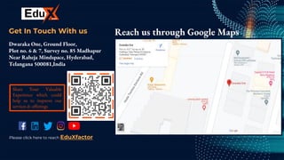 CREDITS: This presentation template was
created by Slidesgo, including icons by Flaticon,
and infographics & images by Freepik.
Get In Touch With us
Dwaraka One, Ground Floor,
Plot no. 6 & 7, Survey no. 85 Madhapur
Near Raheja Mindspace, Hyderabad,
Telangana 500081,India.
Reach us through Google Maps
Share Your Valuable
Experience which could
help us to improve our
services & offerings
Please click here to reach EduXfactor
 