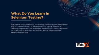 What Do You Learn In
Selenium Testing?
The course aims to help you understand the fundamental processes
and principles involved in software testing. By the end of the
Selenium course with live test cases, you will instinctively create and
run them using Selenium automated testing tools to deliver
expected outcomes.
 