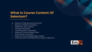 What Is Course Content Of
Selenium?
● Selenium Testing Course Structure
• Selenium Prefers Java Basics
• WebDriver and Locators
• Testing Framework
• Handling Web UI Elements
• Selenium Grid and Robot Class
• Automation Framework
• Selenium IDE and Page Object Model
• Interacting with Web Elements & waits in Selenium
 