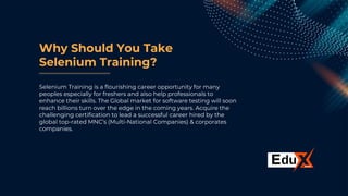 Why Should You Take
Selenium Training?
Selenium Training is a flourishing career opportunity for many
peoples especially for freshers and also help professionals to
enhance their skills. The Global market for software testing will soon
reach billions turn over the edge in the coming years. Acquire the
challenging certification to lead a successful career hired by the
global top-rated MNC’s (Multi-National Companies) & corporates
companies.
 