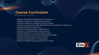 Course Curriculum
Module 1:Java Basics Refresher For Selenium
Module 2: Selenium And Its Components
Module 3: Selenium WebDriver And Locators
Module 4: Interacting With Web Elements And Waits In Selenium
Module 5:Testing Framework
Module 6:Handling Web UI Elements-I
Module 7: Handling Web UI Elements-II
Module 8:Selenium Grid And Robot Class
Module 9: Selenium IDE And Page Object Model
Module 10: Automation Frameworks-I
Module 11: Automation Frameworks-II
Module 12: BDD Framework With Cucumber
 