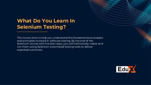 What Do You Learn In
Selenium Testing?
The course aims to help you understand the fundamental processes
and principles involved in software testing. By the end of the
Selenium course with live test cases, you will instinctively create and
run them using Selenium automated testing tools to deliver
expected outcomes.
 