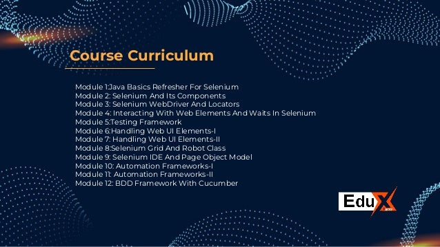 Course Curriculum
Module 1:Java Basics Refresher For Selenium
Module 2: Selenium And Its Components
Module 3: Selenium WebDriver And Locators
Module 4: Interacting With Web Elements And Waits In Selenium
Module 5:Testing Framework
Module 6:Handling Web UI Elements-I
Module 7: Handling Web UI Elements-II
Module 8:Selenium Grid And Robot Class
Module 9: Selenium IDE And Page Object Model
Module 10: Automation Frameworks-I
Module 11: Automation Frameworks-II
Module 12: BDD Framework With Cucumber
 
