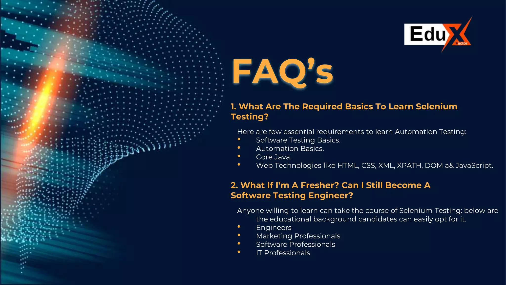 FAQ’s
1. What Are The Required Basics To Learn Selenium
Testing?
Here are few essential requirements to learn Automation Testing:
• Software Testing Basics.
• Automation Basics.
• Core Java.
• Web Technologies like HTML, CSS, XML, XPATH, DOM a& JavaScript.
2. What If I’m A Fresher? Can I Still Become A
Software Testing Engineer?
Anyone willing to learn can take the course of Selenium Testing: below are
the educational background candidates can easily opt for it.
• Engineers
• Marketing Professionals
• Software Professionals
• IT Professionals
 