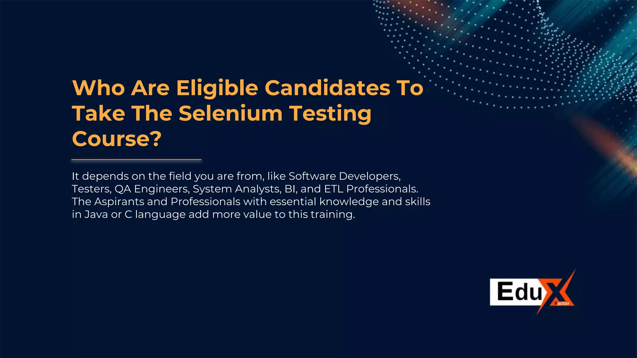 Who Are Eligible Candidates To
Take The Selenium Testing
Course?
It depends on the field you are from, like Software Developers,
Testers, QA Engineers, System Analysts, BI, and ETL Professionals.
The Aspirants and Professionals with essential knowledge and skills
in Java or C language add more value to this training.
 