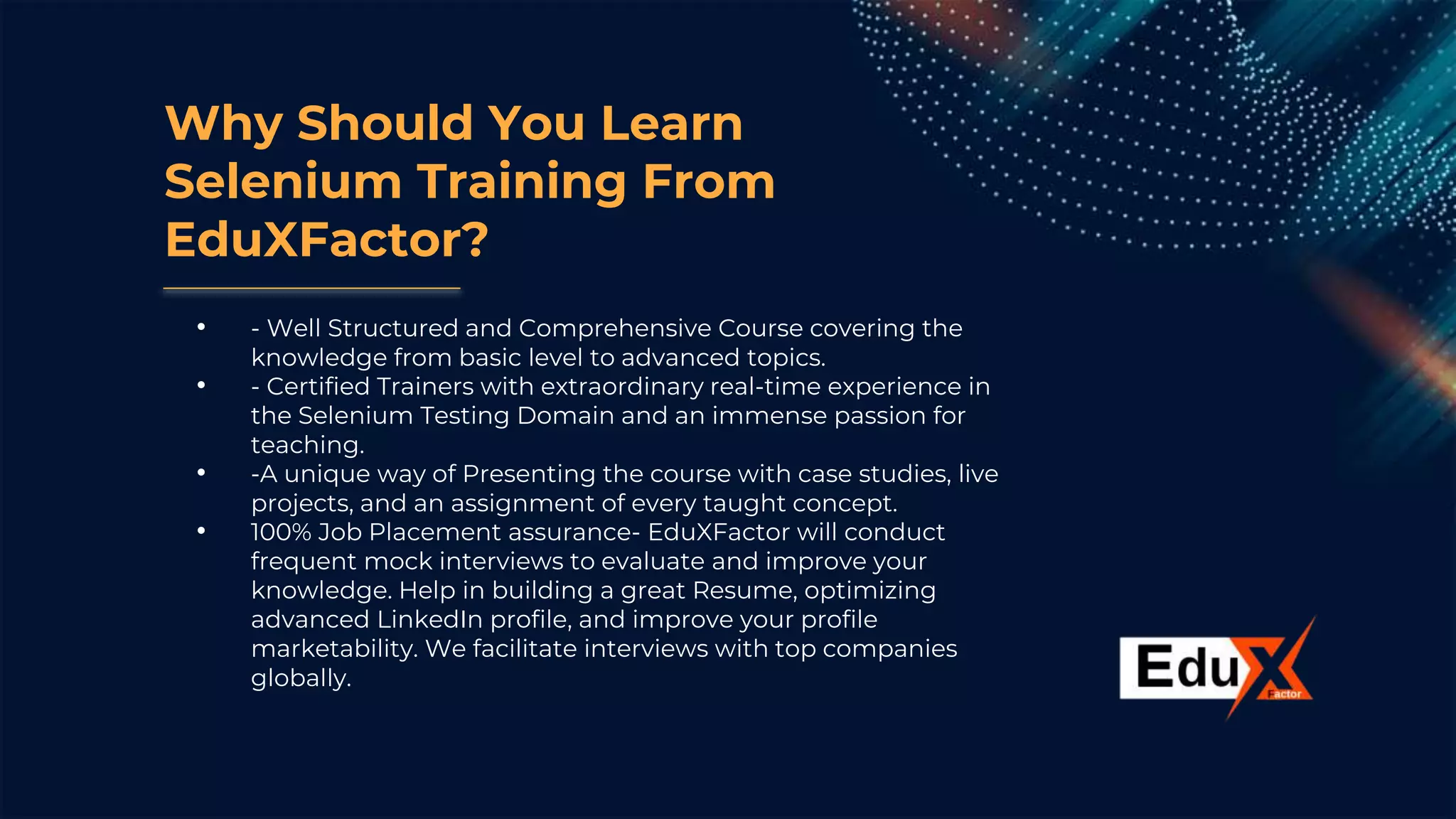 Why Should You Learn
Selenium Training From
EduXFactor?
• - Well Structured and Comprehensive Course covering the
knowledge from basic level to advanced topics.
• - Certified Trainers with extraordinary real-time experience in
the Selenium Testing Domain and an immense passion for
teaching.
• -A unique way of Presenting the course with case studies, live
projects, and an assignment of every taught concept.
• 100% Job Placement assurance- EduXFactor will conduct
frequent mock interviews to evaluate and improve your
knowledge. Help in building a great Resume, optimizing
advanced LinkedIn profile, and improve your profile
marketability. We facilitate interviews with top companies
globally.
 