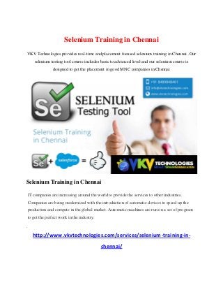 Selenium Training in Chennai
VKV Technologies provides real-time and placement focused selenium training in Chennai .Our
selenium testing tool course includes basic to advanced level and our selenium course is
designed to get the placement in good MNC companies in Chennai
Selenium Training in Chennai
IT companies are increasing around the world to provide the services to other industries.
Companies are being modernized with the introduction of automatic devices to speed up the
production and compete in the global market. Automatic machines are run on a set of program
to get the perfect work in the industry.
.
http://www.vkvtechnologies.com/services/selenium-training-in-
chennai/
 