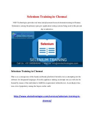 Selenium Training in Chennai
VKV Technologies provides real-time and placement focused selenium training in Chennai.
Selenium is among the primary open give application testing systems being used in this present
day in industries.
Selenium Training in Chennai
This is as a consequence of the handy and bendy platform it furnish even as attempting out the
software for designated languages. Even the appliance making an attempt out case will also be
framed by means of the individual to fulfill the requirement within the test. Accordingly it has
won a lot of popularity among the buyers on the earth.
http://www.vkvtechnologies.com/services/selenium-training-in-
chennai/
 