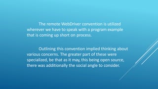 The remote WebDriver convention is utilized
wherever we have to speak with a program example
that is coming up short on process.
Outlining this convention implied thinking about
various concerns. The greater part of these were
specialized, be that as it may, this being open source,
there was additionally the social angle to consider.
 
