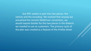 Any RPC system is part into two pieces: the
vehicle and the encoding. We realized that anyway we
actualized the remote WebDriver convention, we
would require bolster for the two pieces in the dialects
we needed to use as customers. The primary cycle of
the plan was created as a feature of the Firefox driver.
 