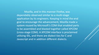 Mozilla, and in this manner Firefox, was
dependably observed similar to a multi-stage
application by its engineers. Keeping in mind the end
goal to encourage the advancement, Mozilla made a
system roused by Microsoft's COM that enabled parts
to be assembled and blasted together called XPCOM
(cross-stage COM). A XPCOM interface is proclaimed
utilizing IDL, and there are dialect ties for C and
Javascript and in addition different dialects.
 
