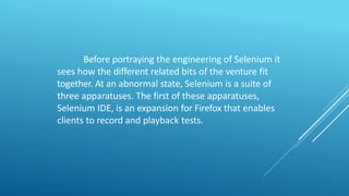 Before portraying the engineering of Selenium it
sees how the different related bits of the venture fit
together. At an abnormal state, Selenium is a suite of
three apparatuses. The first of these apparatuses,
Selenium IDE, is an expansion for Firefox that enables
clients to record and playback tests.
 