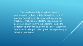 The last device, Selenium Grid, makes it
conceivable to utilize the Selenium APIs to control
program examples circulated over a framework of
machines, enabling more tests to keep running in
parallel. selenium training in Bangalore - Inside the
undertaking, they are alluded to as "IDE", "WebDriver"
and "Lattice". This part investigates the engineering of
Selenium WebDriver.
 