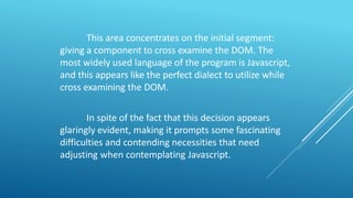 This area concentrates on the initial segment:
giving a component to cross examine the DOM. The
most widely used language of the program is Javascript,
and this appears like the perfect dialect to utilize while
cross examining the DOM.
In spite of the fact that this decision appears
glaringly evident, making it prompts some fascinating
difficulties and contending necessities that need
adjusting when contemplating Javascript.
 