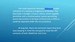 Like most expansive ventures, Selenium makes
utilization of a layered arrangement of libraries. The
base layer is Google's Closure Library, which supplies
primitives and a modularization system permitting
source documents to be kept centered and as little as
could be expected under the circumstances.
At long last, there are connector layers that form
iotas keeping in mind the end goal to meet the API
contracts of both WebDriver and Core.
 