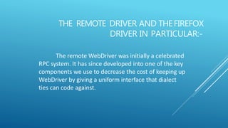 THE REMOTE DRIVER AND THEFIREFOX
DRIVER IN PARTICULAR:-
The remote WebDriver was initially a celebrated
RPC system. It has since developed into one of the key
components we use to decrease the cost of keeping up
WebDriver by giving a uniform interface that dialect
ties can code against.
 