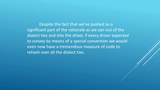 Despite the fact that we've pushed as a
significant part of the rationale as we can out of the
dialect ties and into the driver, if every driver expected
to convey by means of a special convention we would
even now have a tremendous measure of code to
rehash over all the dialect ties.
 