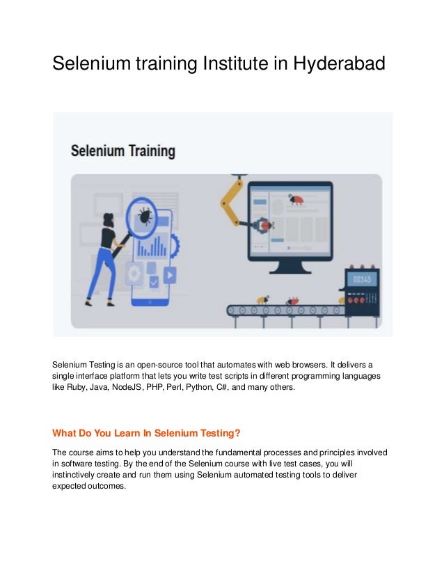 Selenium training Institute in Hyderabad
Selenium Testing is an open-source tool that automates with web browsers. It delivers a
single interface platform that lets you write test scripts in different programming languages
like Ruby, Java, NodeJS, PHP, Perl, Python, C#, and many others.
What Do You Learn In Selenium Testing?
The course aims to help you understand the fundamental processes and principles involved
in software testing. By the end of the Selenium course with live test cases, you will
instinctively create and run them using Selenium automated testing tools to deliver
expected outcomes.
 